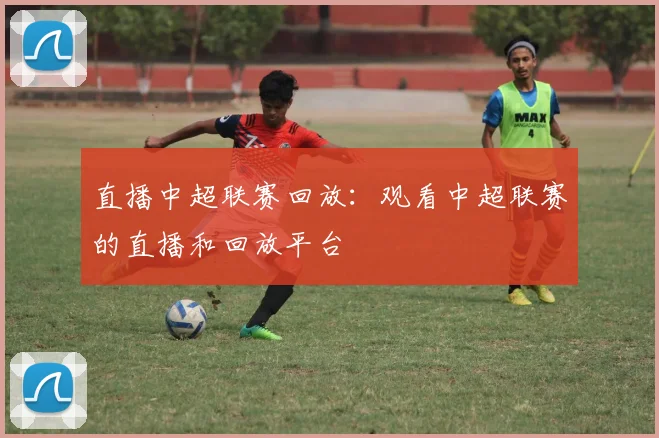 直播中超联赛回放:观看中超联赛的直播和回放平台