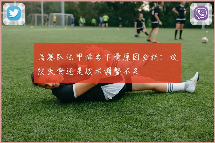 马赛队法甲排名下滑原因分析:攻防失衡还是战术调整不足